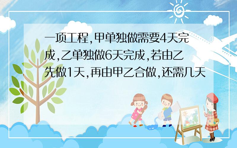 一项工程,甲单独做需要4天完成,乙单独做6天完成,若由乙先做1天,再由甲乙合做,还需几天