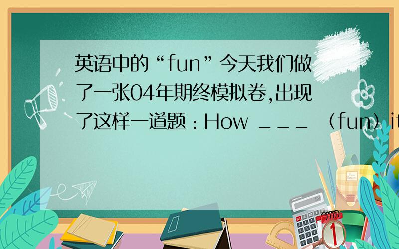 英语中的“fun”今天我们做了一张04年期终模拟卷,出现了这样一道题：How ___ （fun）it is to do