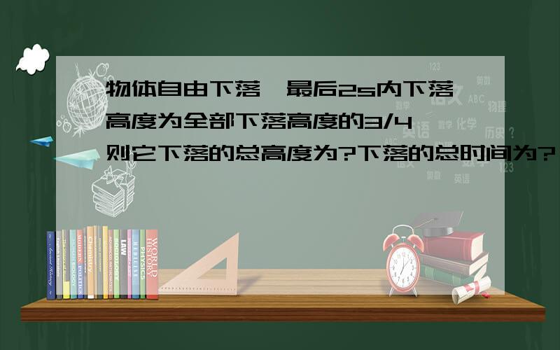 物体自由下落,最后2s内下落高度为全部下落高度的3/4,则它下落的总高度为?下落的总时间为?