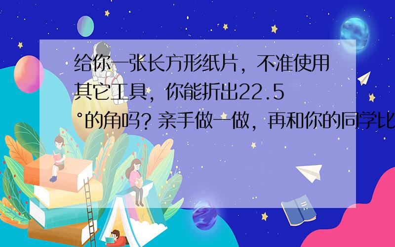 给你一张长方形纸片，不准使用其它工具，你能折出22.5 °的角吗？亲手做一做，再和你的同学比一比．