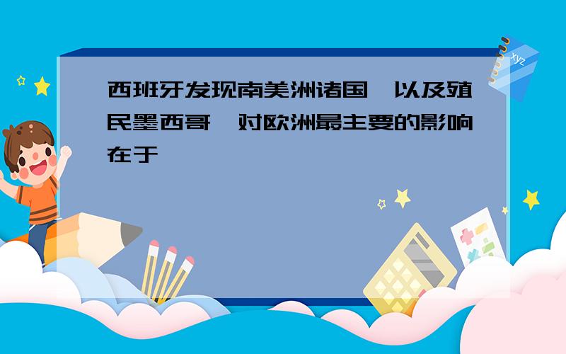 西班牙发现南美洲诸国,以及殖民墨西哥,对欧洲最主要的影响在于