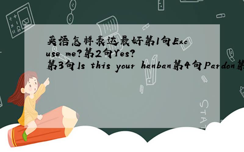 英语怎样表达最好第1句Excuse me?第2句Yes?第3句Is this your hanban第4句Pardon第