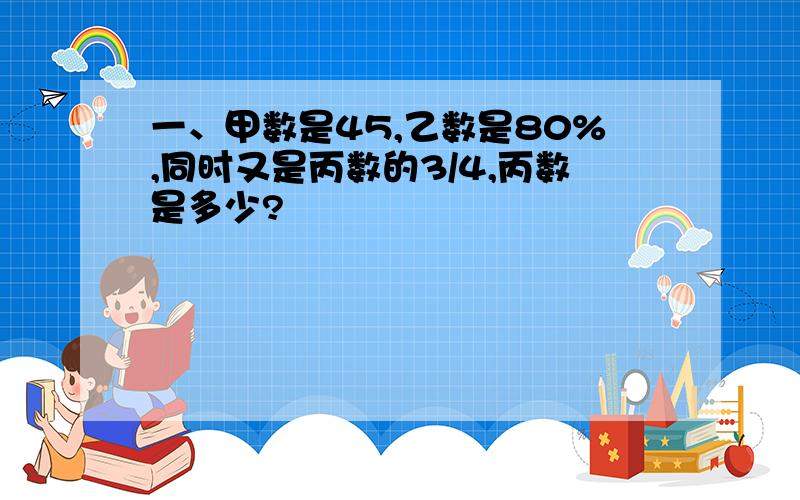 一、甲数是45,乙数是80%,同时又是丙数的3/4,丙数是多少?