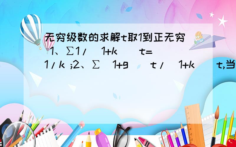 无穷级数的求解t取1到正无穷 1、∑1/（1+k）^t=1/k ;2、∑(1+g)^t/(1+k)^t,当k>g时,=1