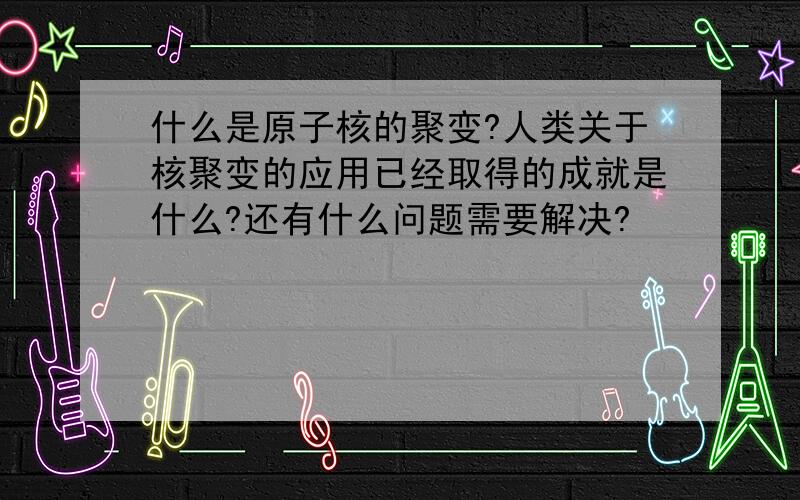 什么是原子核的聚变?人类关于核聚变的应用已经取得的成就是什么?还有什么问题需要解决?