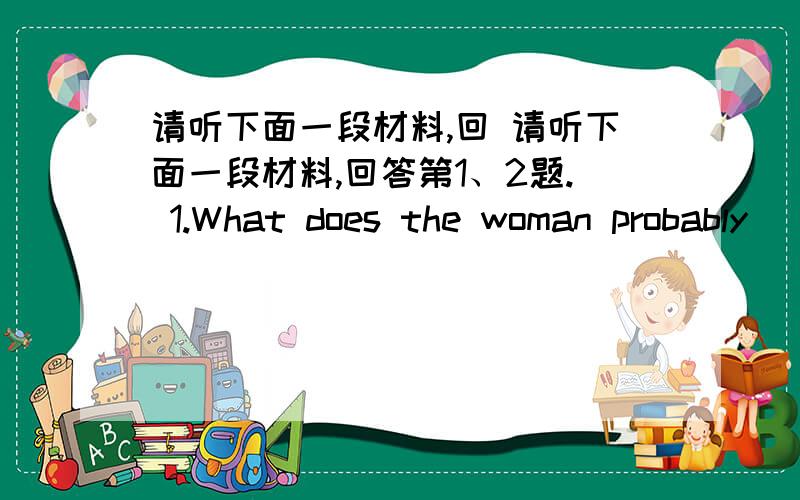 请听下面一段材料,回 请听下面一段材料,回答第1、2题. 1.What does the woman probably