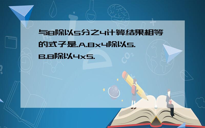 与8除以5分之4计算结果相等的式子是.A.8x4除以5.B.8除以4x5.