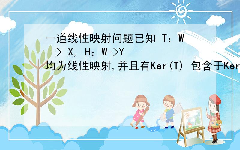 一道线性映射问题已知 T：W -> X, H：W->Y 均为线性映射,并且有Ker(T) 包含于Ker(H), 求证存在