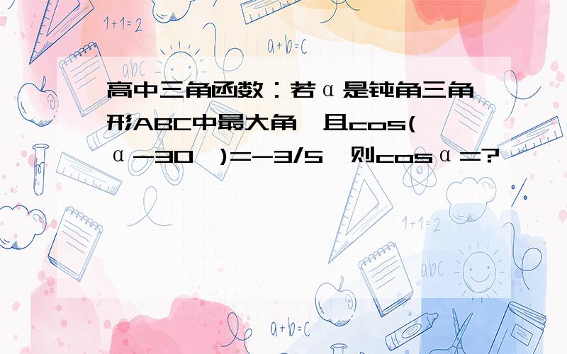 高中三角函数：若α是钝角三角形ABC中最大角,且cos(α-30°)=-3/5,则cosα=?