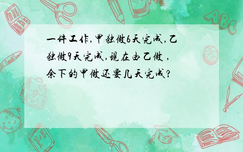 一件工作,甲独做6天完成,乙独做9天完成,现在由乙做 ,余下的甲做还要几天完成?