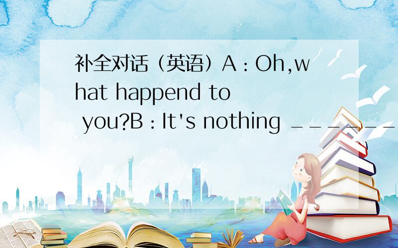 补全对话（英语）A：Oh,what happend to you?B：It's nothing ______.A:But