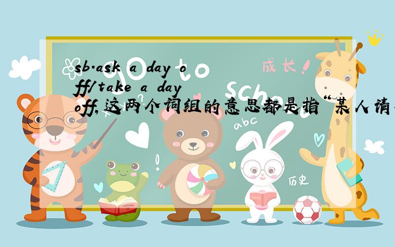 sb.ask a day off/take a day off,这两个词组的意思都是指“某人请事假（准备要缺勤）而非正常