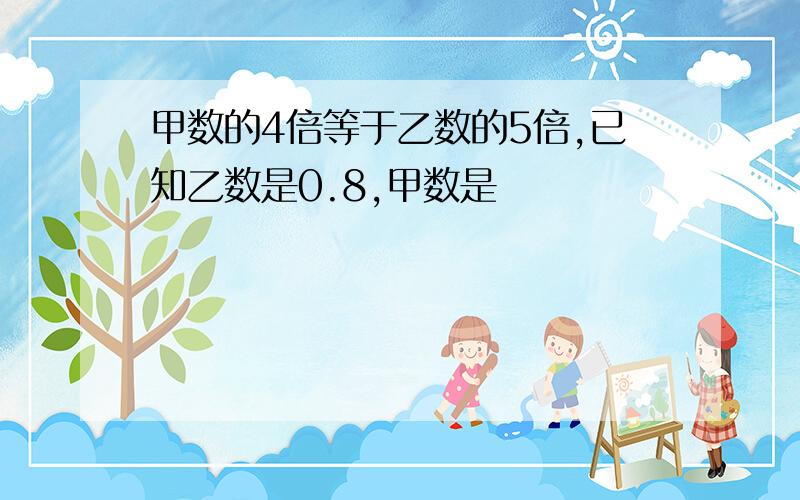 甲数的4倍等于乙数的5倍,已知乙数是0.8,甲数是