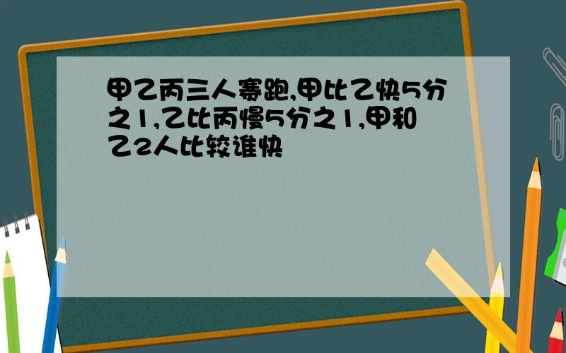 甲乙丙三人赛跑,甲比乙快5分之1,乙比丙慢5分之1,甲和乙2人比较谁快