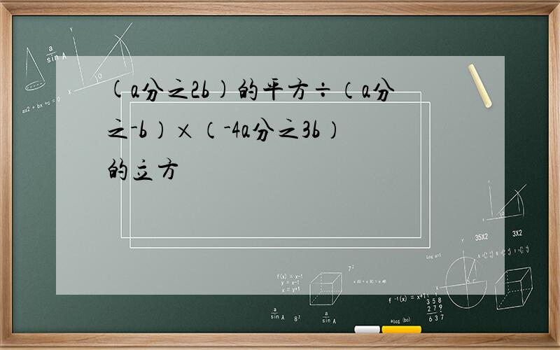 (a分之2b)的平方÷（a分之-b）×（-4a分之3b）的立方