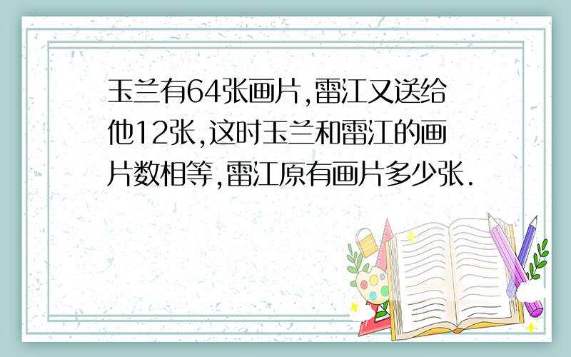 玉兰有64张画片,雷江又送给他12张,这时玉兰和雷江的画片数相等,雷江原有画片多少张.