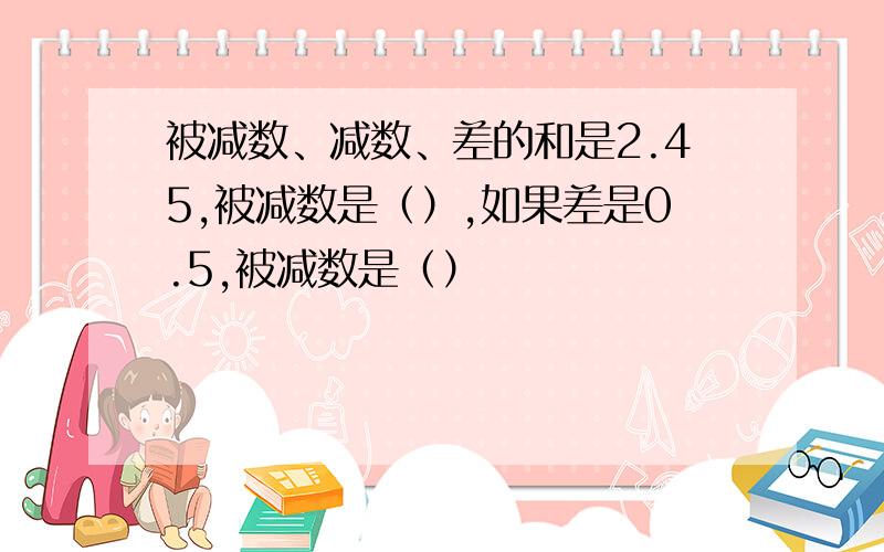 被减数、减数、差的和是2.45,被减数是（）,如果差是0.5,被减数是（）