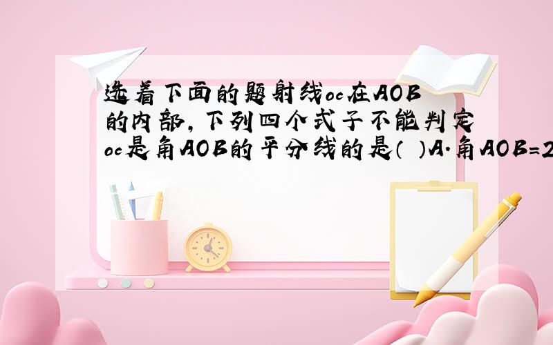 选着下面的题射线oc在AOB的内部,下列四个式子不能判定oc是角AOB的平分线的是（ ）A.角AOB=2角AOC B.角