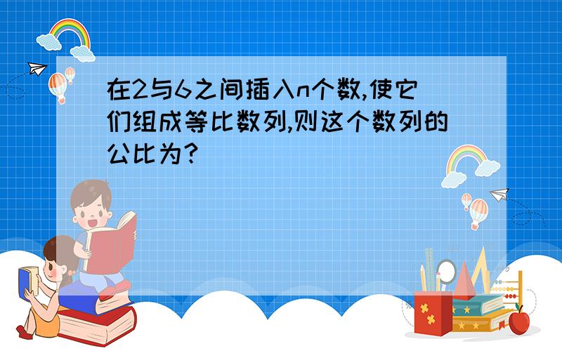 在2与6之间插入n个数,使它们组成等比数列,则这个数列的公比为?