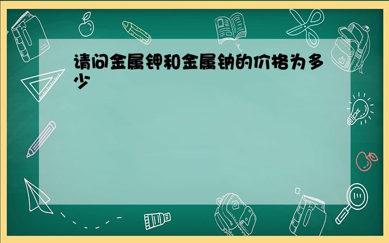 请问金属钾和金属钠的价格为多少