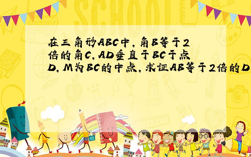 在三角形ABC中,角B等于2倍的角C,AD垂直于BC于点D,M为BC的中点,求证AB等于2倍的D