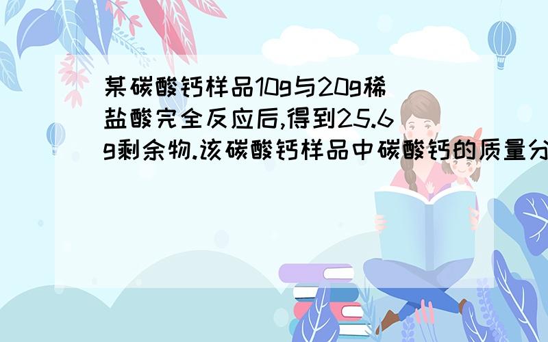 某碳酸钙样品10g与20g稀盐酸完全反应后,得到25.6g剩余物.该碳酸钙样品中碳酸钙的质量分数为多少?