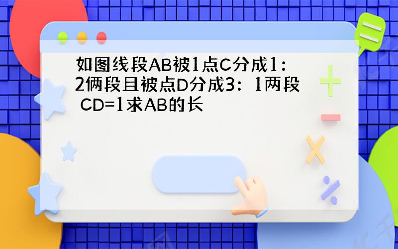 如图线段AB被1点C分成1：2俩段且被点D分成3：1两段 CD=1求AB的长