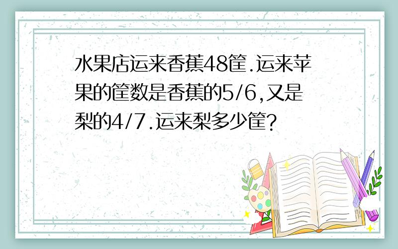 水果店运来香蕉48筐.运来苹果的筐数是香蕉的5/6,又是梨的4/7.运来梨多少筐?