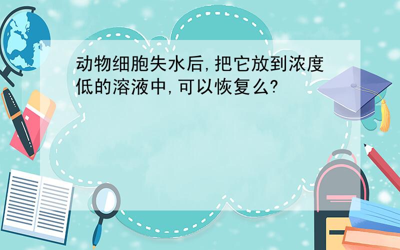 动物细胞失水后,把它放到浓度低的溶液中,可以恢复么?