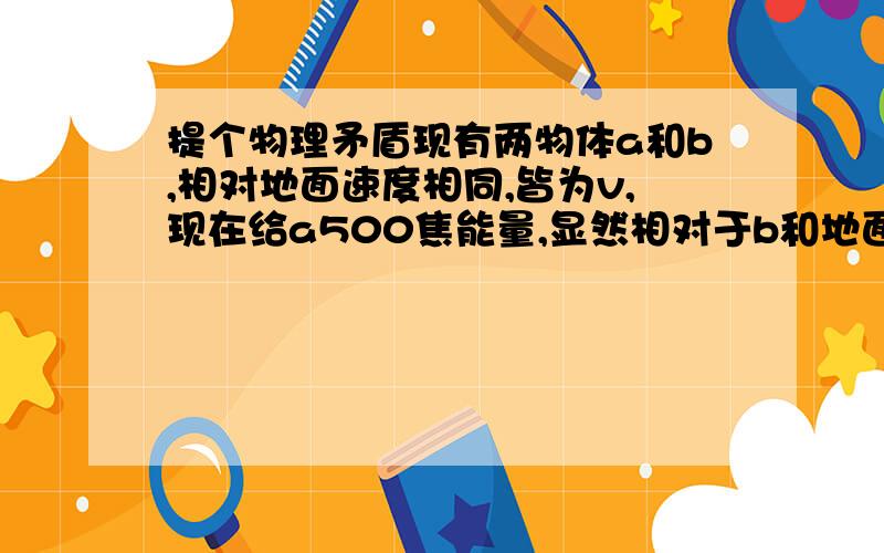 提个物理矛盾现有两物体a和b,相对地面速度相同,皆为v,现在给a500焦能量,显然相对于b和地面增加的速度不同,为什么会