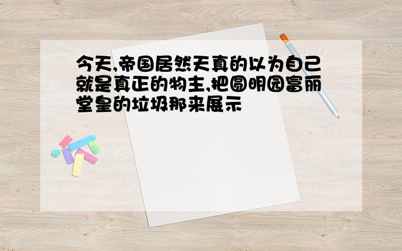 今天,帝国居然天真的以为自己就是真正的物主,把圆明园富丽堂皇的垃圾那来展示