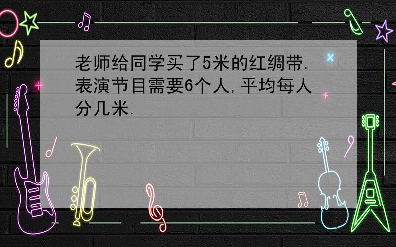 老师给同学买了5米的红绸带.表演节目需要6个人,平均每人分几米.