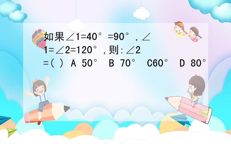 如果∠1=40°=90°,∠1=∠2=120°,则:∠2=( ) A 50° B 70° C60° D 80°