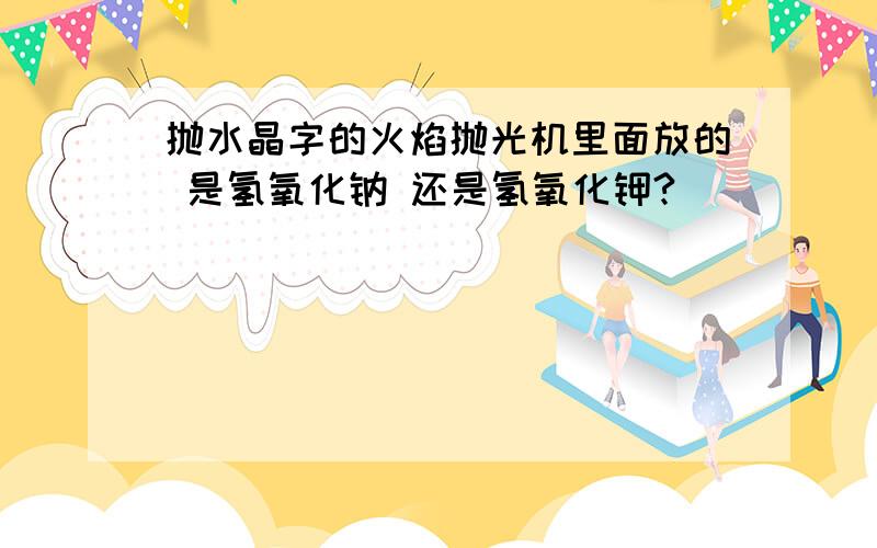 抛水晶字的火焰抛光机里面放的 是氢氧化钠 还是氢氧化钾?