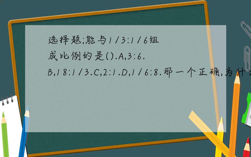 选择题;能与1/3:1/6组成比例的是().A,3:6.B,18:1/3.C,2:1.D,1/6:8.那一个正确,为什么