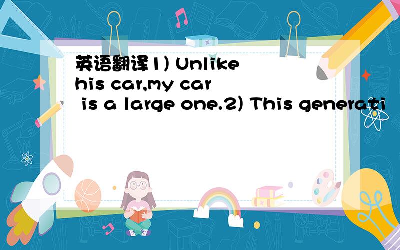 英语翻译1) Unlike his car,my car is a large one.2) This generati