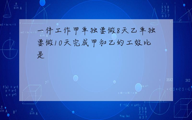 一件工作甲单独要做8天乙单独要做10天完成甲和乙的工效比是