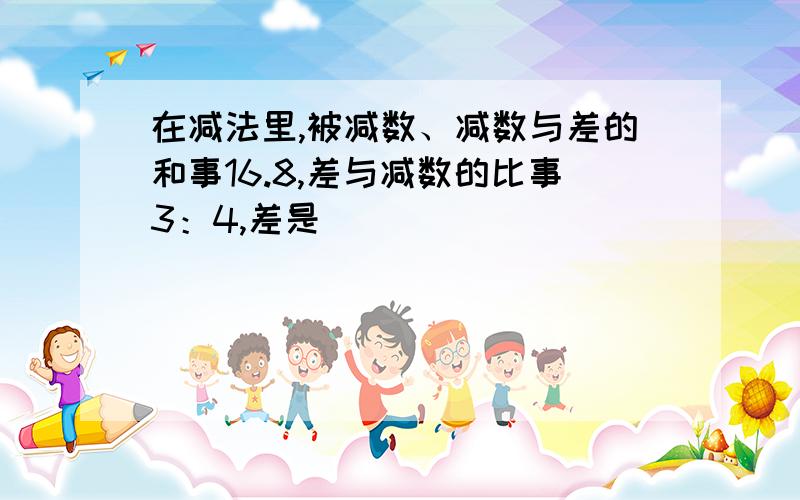 在减法里,被减数、减数与差的和事16.8,差与减数的比事3：4,差是（ ）