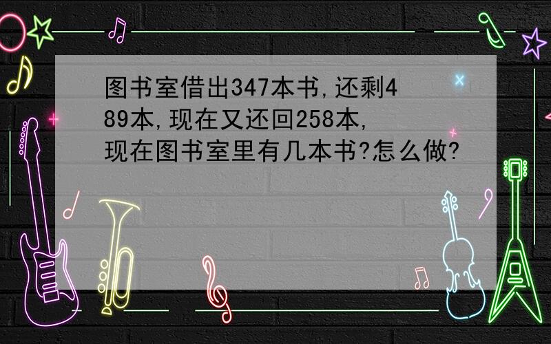 图书室借出347本书,还剩489本,现在又还回258本,现在图书室里有几本书?怎么做?