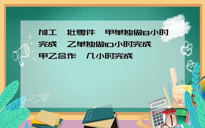 加工一批零件,甲单独做8小时完成,乙单独做10小时完成,甲乙合作,几小时完成