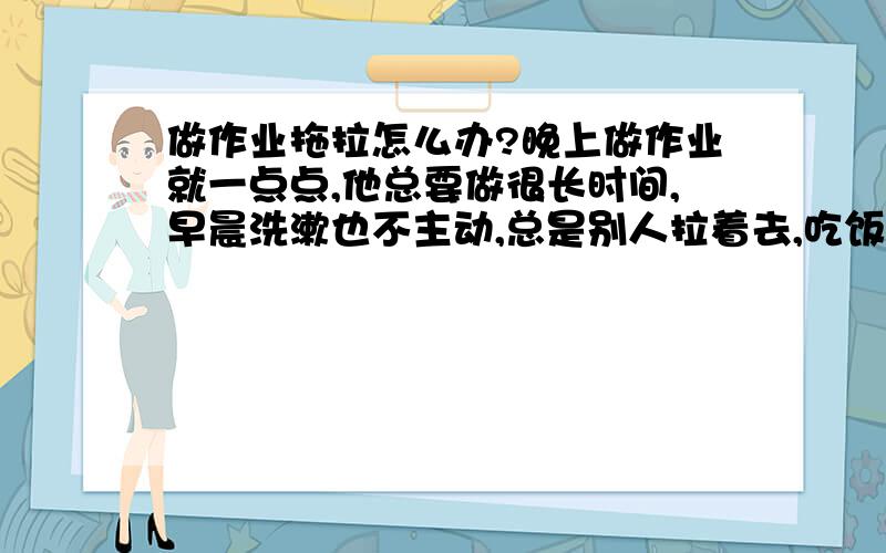 做作业拖拉怎么办?晚上做作业就一点点,他总要做很长时间,早晨洗漱也不主动,总是别人拉着去,吃饭一点也不积极,要大人逼着吃