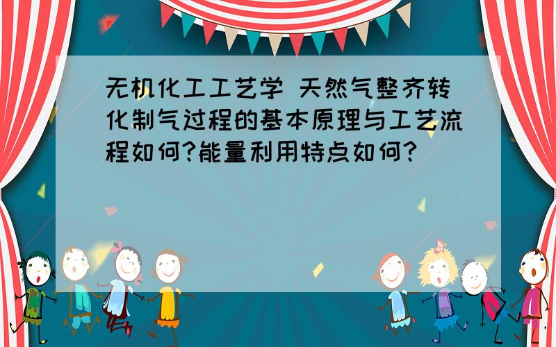 无机化工工艺学 天然气整齐转化制气过程的基本原理与工艺流程如何?能量利用特点如何?