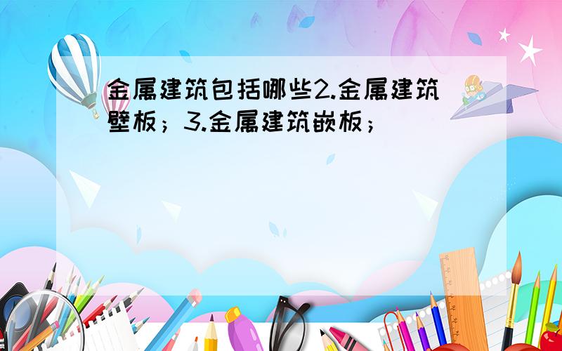 金属建筑包括哪些2.金属建筑壁板；3.金属建筑嵌板；