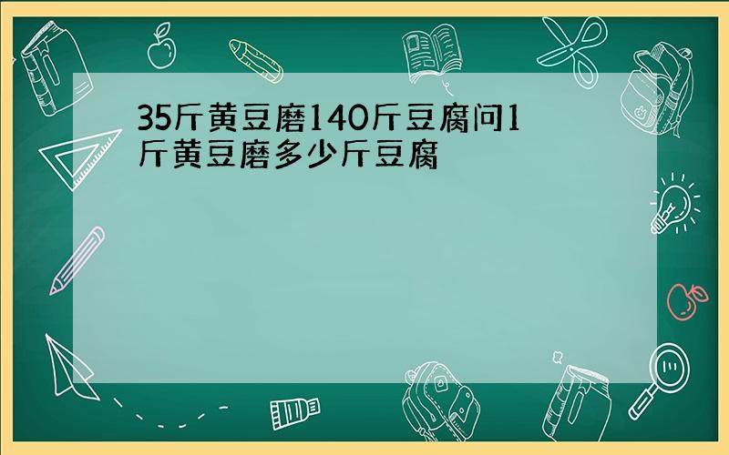 35斤黄豆磨140斤豆腐问1斤黄豆磨多少斤豆腐