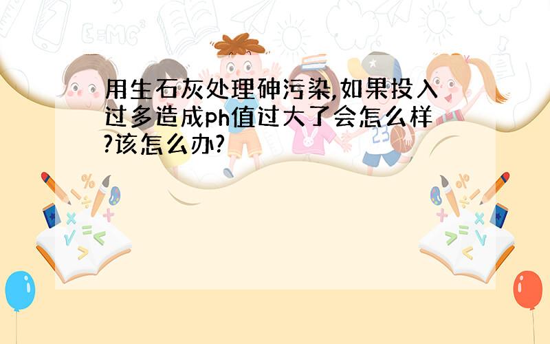 用生石灰处理砷污染,如果投入过多造成ph值过大了会怎么样?该怎么办?