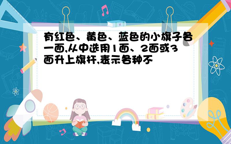 有红色、黄色、蓝色的小旗子各一面,从中选用1面、2面或3面升上旗杆,表示各种不