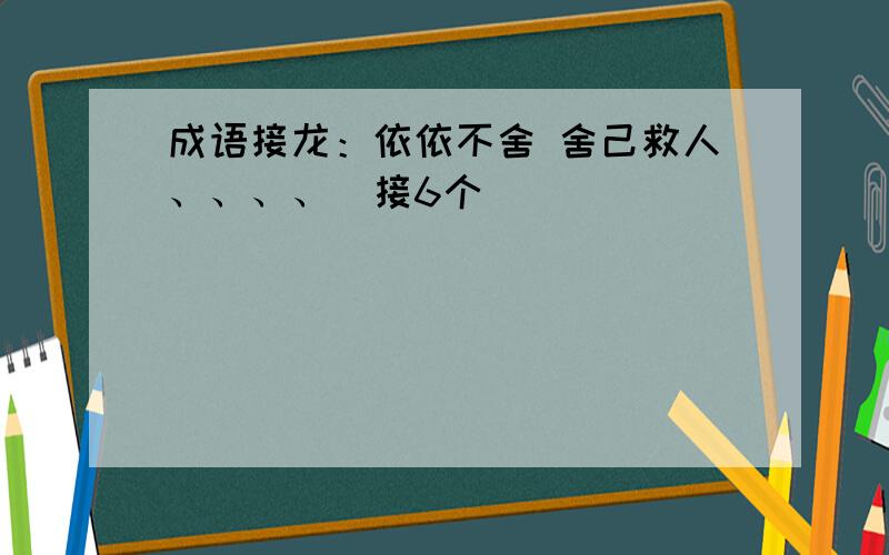 成语接龙：依依不舍 舍己救人、、、、（接6个）