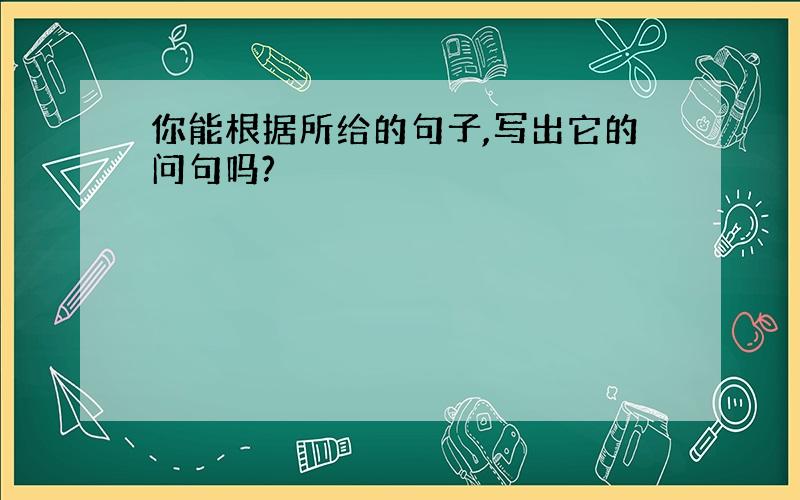 你能根据所给的句子,写出它的问句吗?