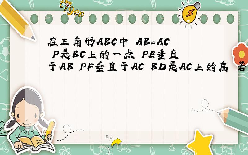 在三角形ABC中 AB=AC P是BC上的一点 PE垂直于AB PF垂直于AC BD是AC上的高 若PE=5cm PF=