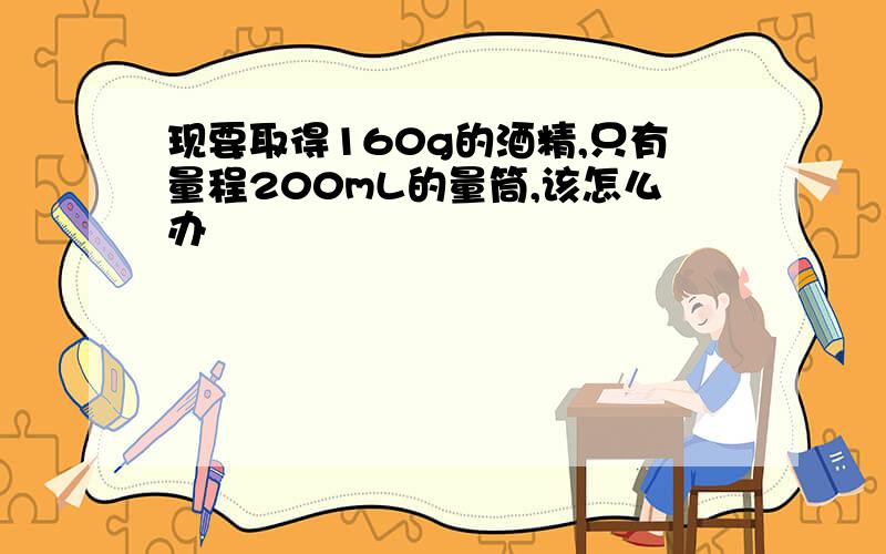 现要取得160g的酒精,只有量程200mL的量筒,该怎么办